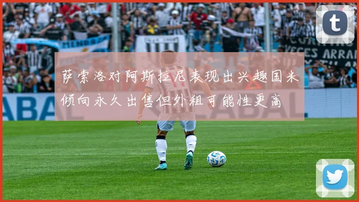 萨索洛对阿斯拉尼表现出兴趣国米倾向永久出售但外租可能性更高