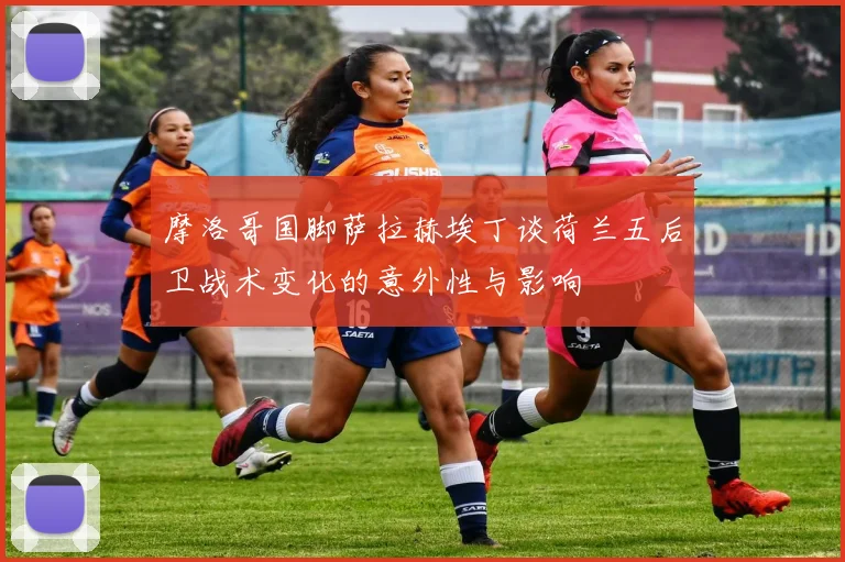 摩洛哥国脚萨拉赫埃丁谈荷兰五后卫战术变化的意外性与影响