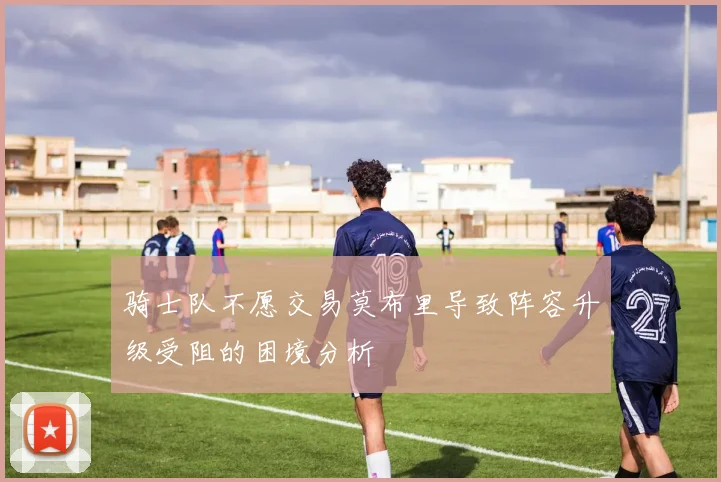 骑士队不愿交易莫布里导致阵容升级受阻的困境分析
