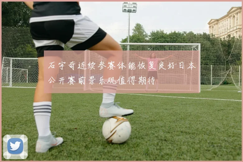 石宇奇连续参赛体能恢复良好日本公开赛前景乐观值得期待