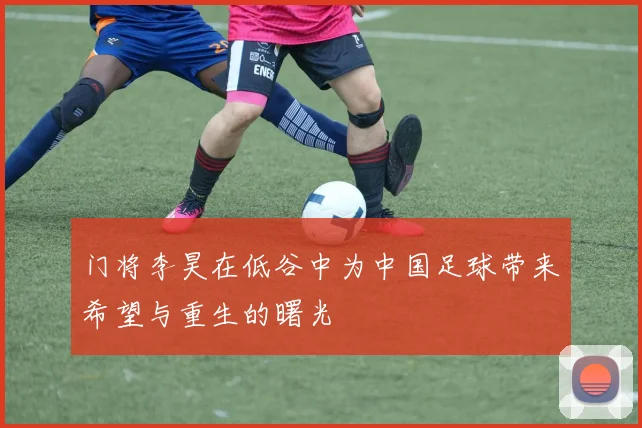 门将李昊在低谷中为中国足球带来希望与重生的曙光