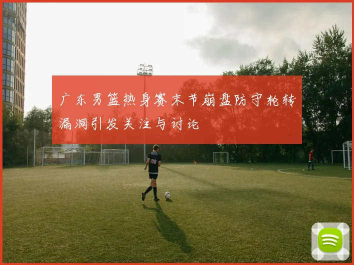 广东男篮热身赛末节崩盘防守轮转漏洞引发关注与讨论