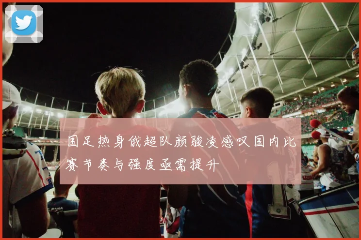 国足热身俄超队颜骏凌感叹国内比赛节奏与强度亟需提升