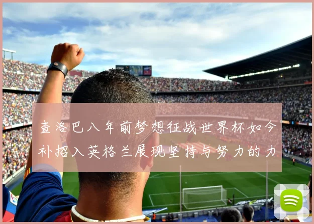查洛巴八年前梦想征战世界杯如今补招入英格兰展现坚持与努力的力量