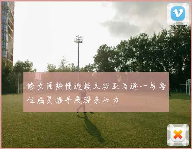 修女团热情迎接文班亚马逐一与每位成员握手展现亲和力