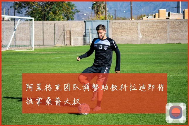 阿莱格里团队调整助教科拉迪即将执掌桑普大权