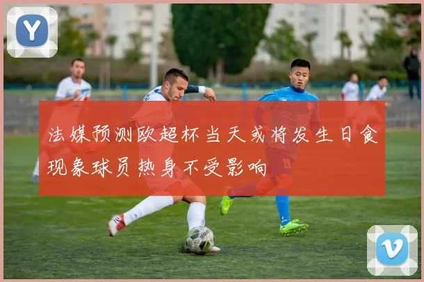 法媒预测欧超杯当天或将发生日食现象球员热身不受影响