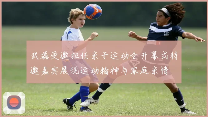 武磊受邀担任亲子运动会开幕式特邀嘉宾展现运动精神与家庭亲情