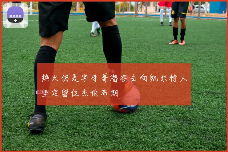 热火仍是字母哥潜在去向凯尔特人坚定留住杰伦布朗