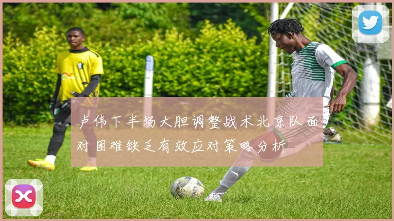卢伟下半场大胆调整战术北京队面对困难缺乏有效应对策略分析