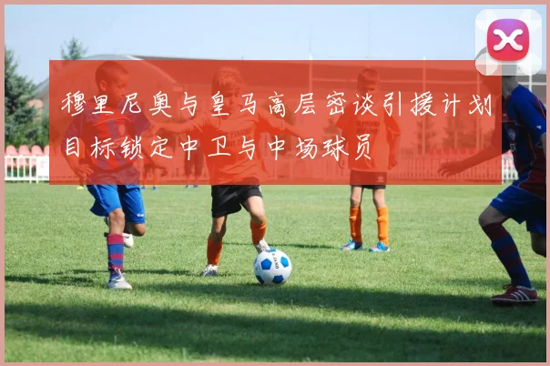穆里尼奥与皇马高层密谈引援计划目标锁定中卫与中场球员