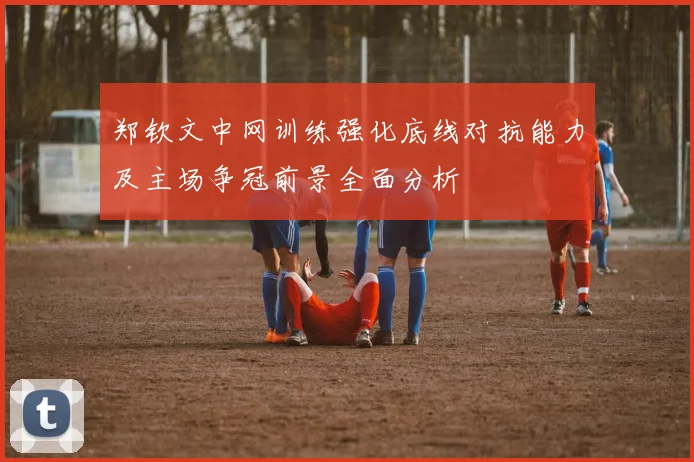 郑钦文中网训练强化底线对抗能力及主场争冠前景全面分析