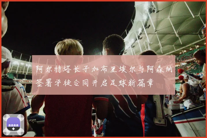 阿尔特塔长子加布里埃尔与阿森纳签署学徒合同开启足球新篇章