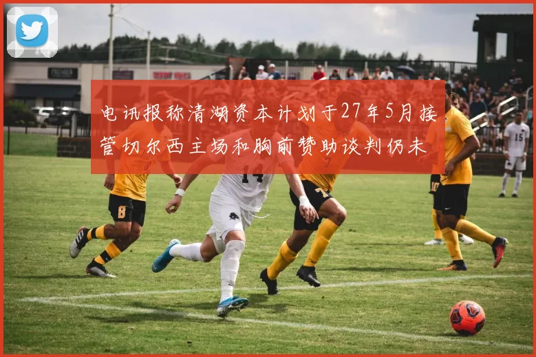 电讯报称清湖资本计划于27年5月接管切尔西主场和胸前赞助谈判仍未取得进展