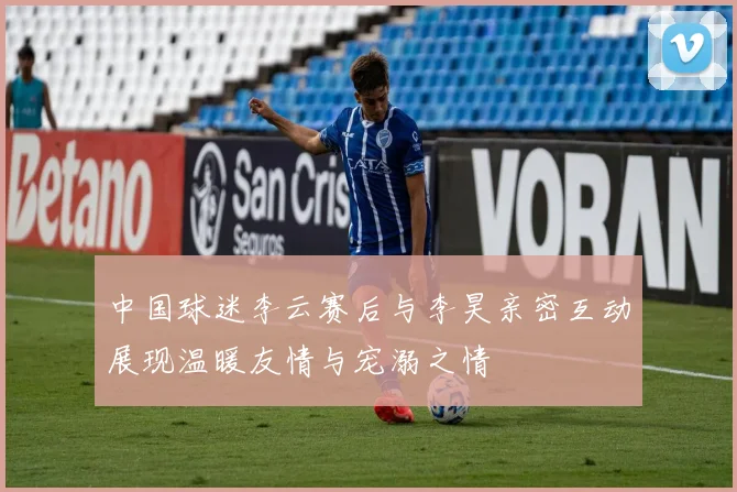 中国球迷李云赛后与李昊亲密互动展现温暖友情与宠溺之情