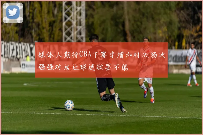 媒体人期待CBA下赛季增加对决场次强强对话让球迷欲罢不能