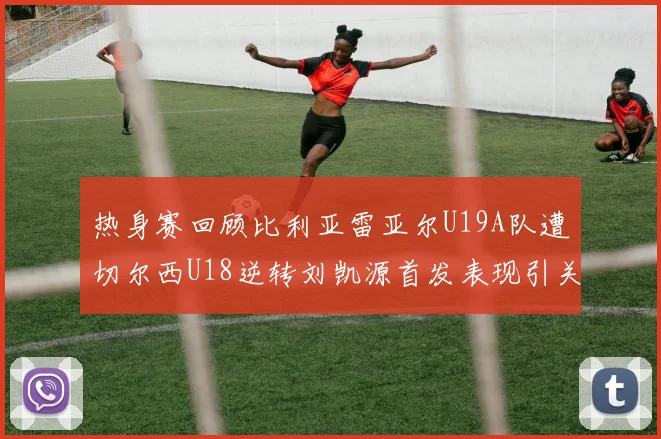 热身赛回顾比利亚雷亚尔U19A队遭切尔西U18逆转刘凯源首发表现引关注